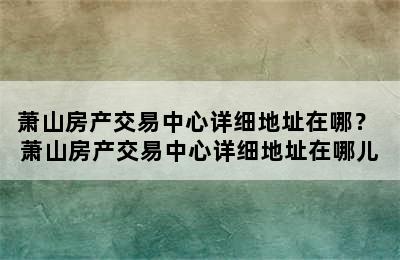 萧山房产交易中心详细地址在哪？ 萧山房产交易中心详细地址在哪儿